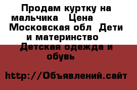 Продам куртку на мальчика › Цена ­ 800 - Московская обл. Дети и материнство » Детская одежда и обувь   